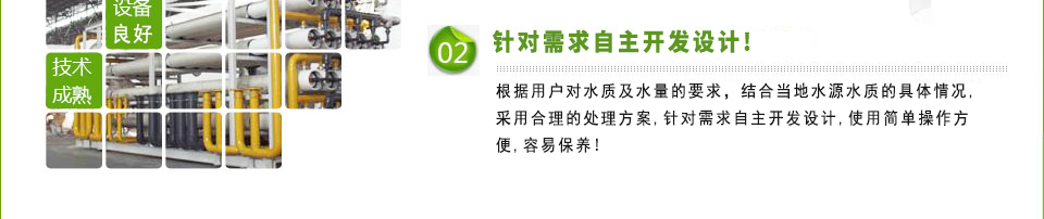 吸取了國際上先進的技術并且引進先進的設備，根據用戶對水質及水量的要求，結合當地水源水質的具體情況，采用最佳處理方案，針對需求自主開發獨立設計，使用簡單操作方便，容易保養！
